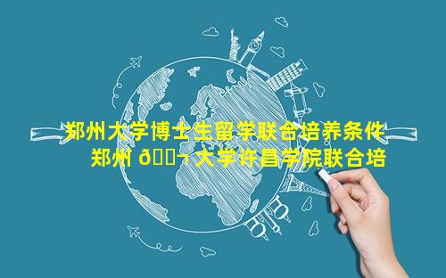 郑州大学博士生留学联合培养条件 郑州 🐬 大学许昌学院联合培养研 🦉 究生
